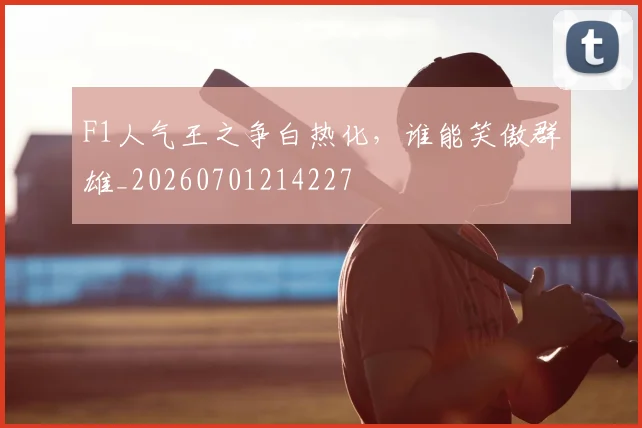 F1人气王之争白热化，谁能笑傲群雄_20260701214227