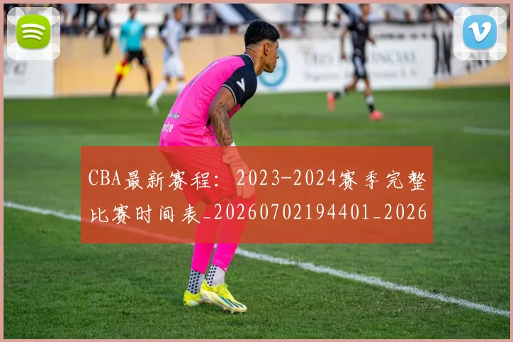 CBA最新赛程：2023-2024赛季完整比赛时间表_20260702194401_20260712045513