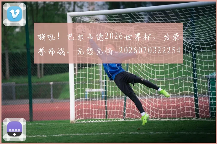 嘶吼！巴尔韦德2026世界杯，为荣誉而战，无怨无悔_20260703222548