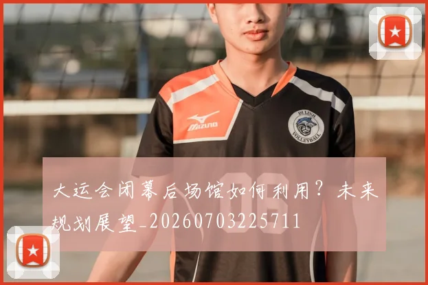 大运会闭幕后场馆如何利用？未来规划展望_20260703225711