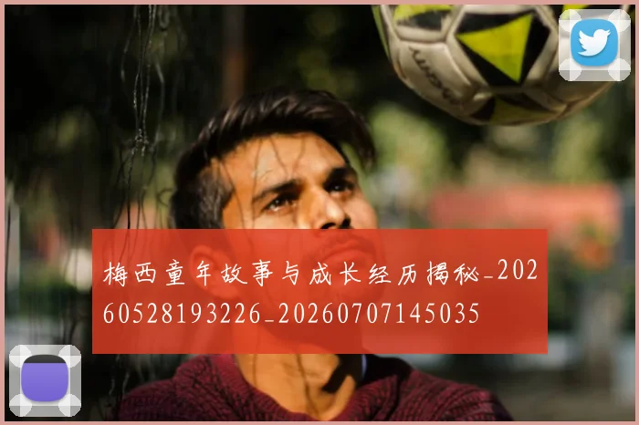 梅西童年故事与成长经历揭秘_20260528193226_20260707145035