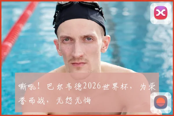 嘶吼!巴尔韦德2026世界杯,为荣誉而战,无怨无悔