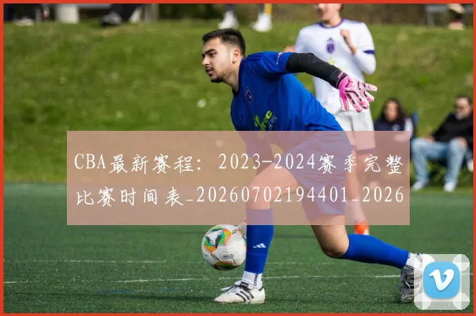 CBA最新赛程：2023-2024赛季完整比赛时间表_20260702194401_20260712045513