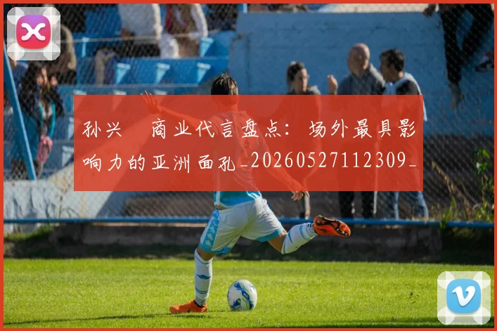 孙兴慜商业代言盘点:场外最具影响力的亚洲面孔_20260527112309_20260703233234