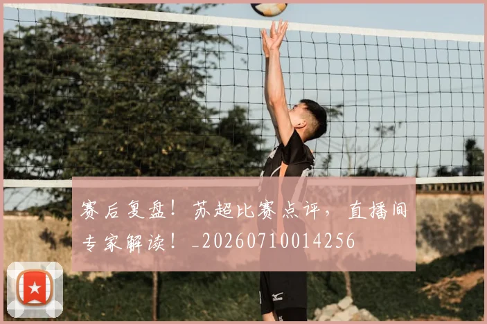赛后复盘！苏超比赛点评，直播间专家解读！_20260710014256