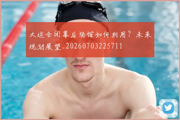 大运会闭幕后场馆如何利用？未来规划展望_20260703225711