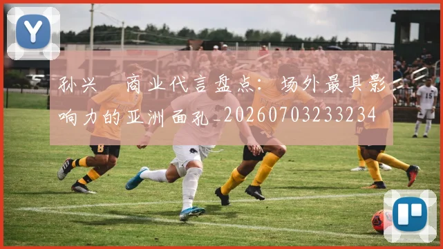 孙兴慜商业代言盘点：场外最具影响力的亚洲面孔_20260703233234