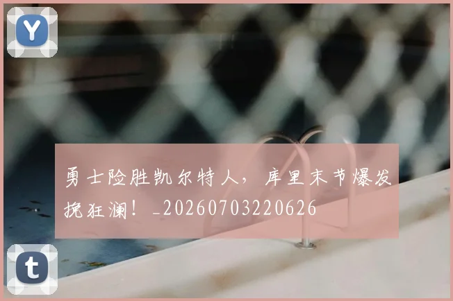 勇士险胜凯尔特人，库里末节爆发挽狂澜！_20260703220626