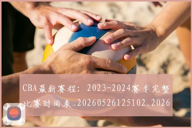 CBA最新赛程：2023-2024赛季完整比赛时间表_20260526125102_20260712045511