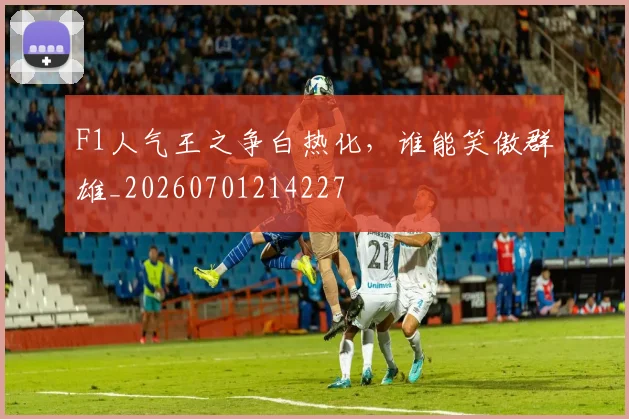 F1人气王之争白热化,谁能笑傲群雄_20260701214227